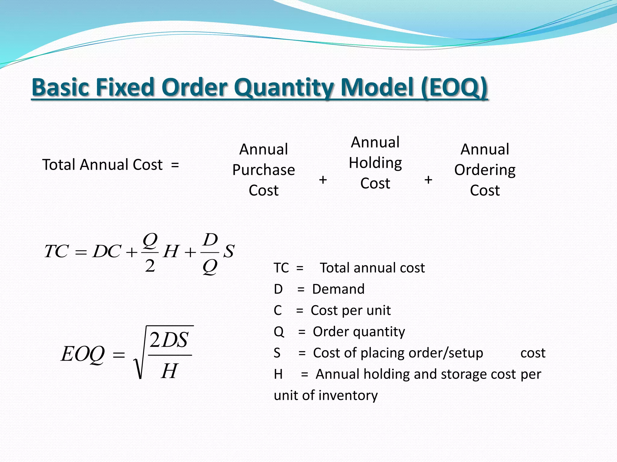 Basic Fixed Order Quantity Model (EOQ)
Total Annual Cost =
Annual
Purchase
Cost
Annual
Ordering
Cost
+ +
Annual
Holding
Cost
S
Q
D
H
Q
DCTC 
2
H
DS
EOQ
2

TC = Total annual cost
D = Demand
C = Cost per unit
Q = Order quantity
S = Cost of placing order/setup cost
H = Annual holding and storage cost per
unit of inventory
 