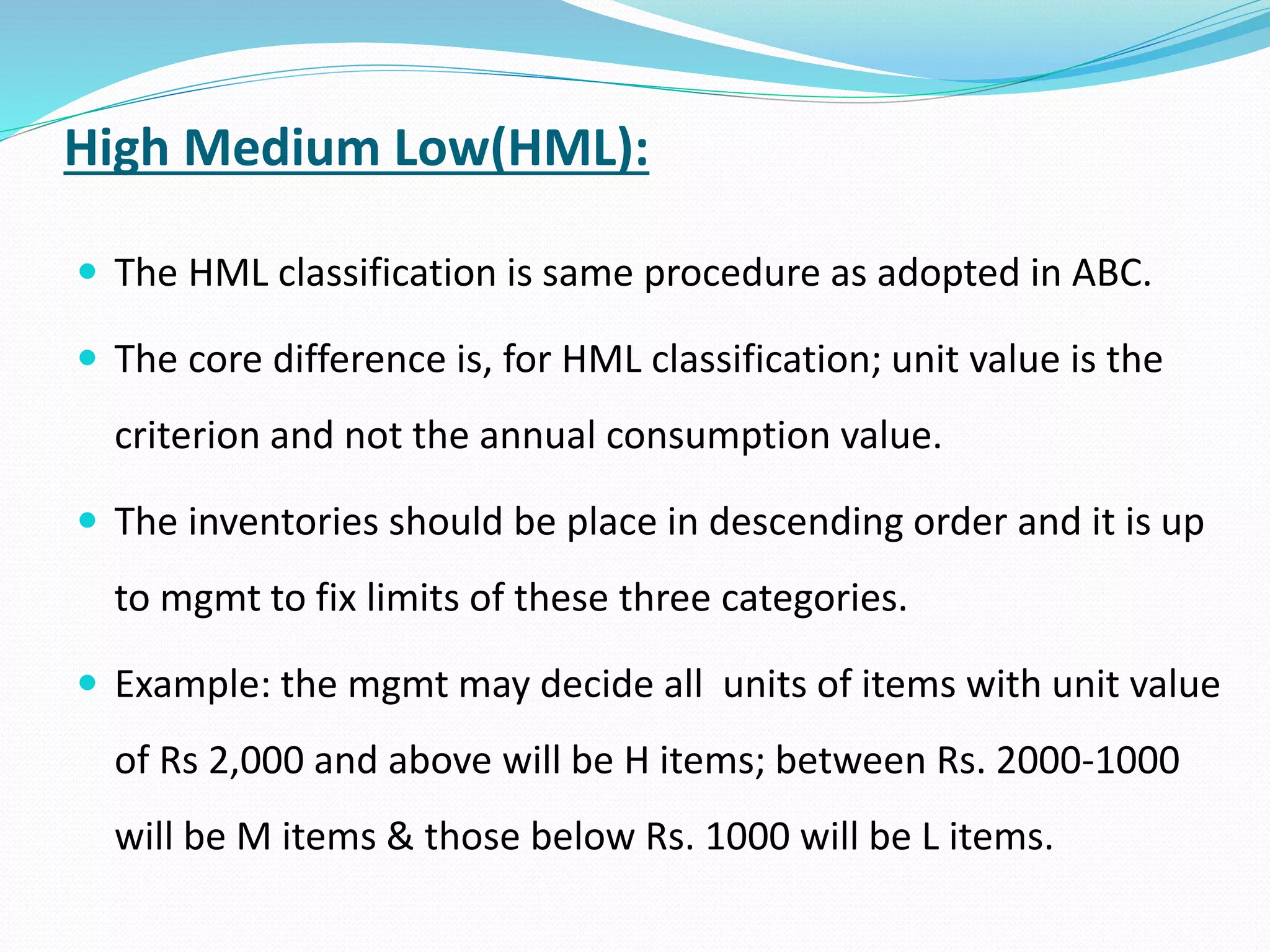 High Medium Low(HML):
 The HML classification is same procedure as adopted in ABC.
 The core difference is, for HML classification; unit value is the
criterion and not the annual consumption value.
 The inventories should be place in descending order and it is up
to mgmt to fix limits of these three categories.
 Example: the mgmt may decide all units of items with unit value
of Rs 2,000 and above will be H items; between Rs. 2000-1000
will be M items & those below Rs. 1000 will be L items.
 