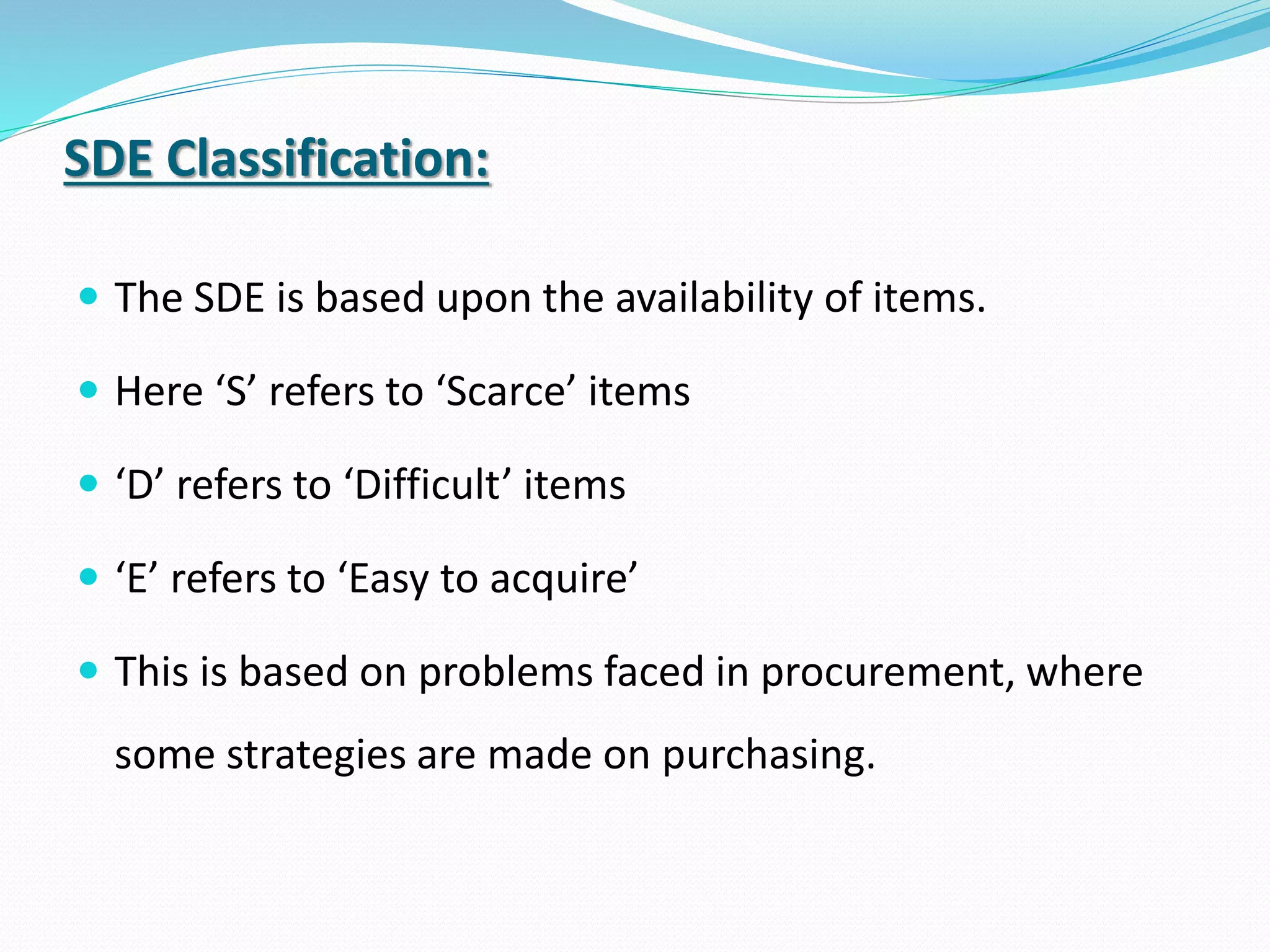 SDE Classification:
 The SDE is based upon the availability of items.
 Here ‘S’ refers to ‘Scarce’ items
 ‘D’ refers to ‘Difficult’ items
 ‘E’ refers to ‘Easy to acquire’
 This is based on problems faced in procurement, where
some strategies are made on purchasing.
 