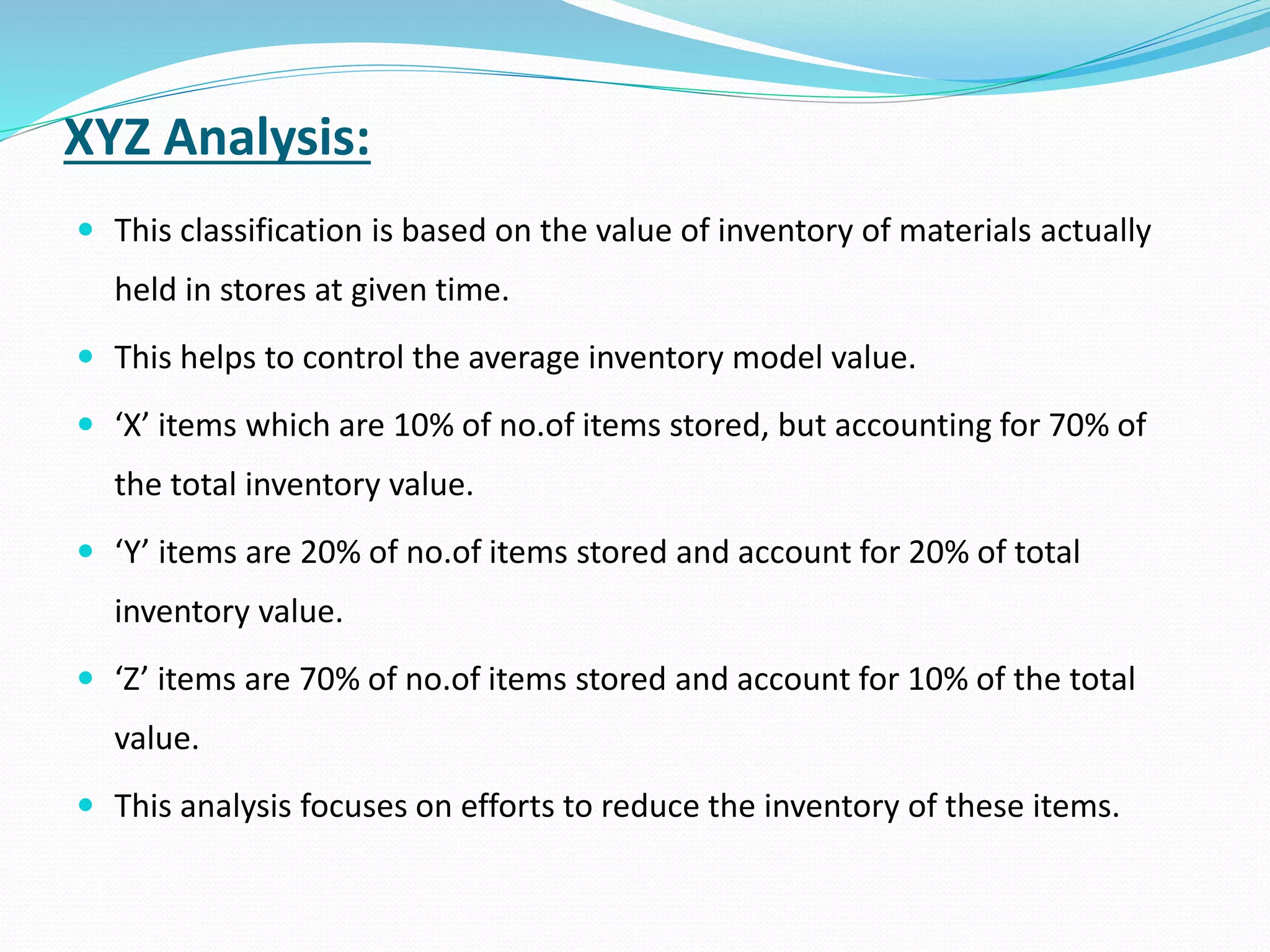 XYZ Analysis:
 This classification is based on the value of inventory of materials actually
held in stores at given time.
 This helps to control the average inventory model value.
 ‘X’ items which are 10% of no.of items stored, but accounting for 70% of
the total inventory value.
 ‘Y’ items are 20% of no.of items stored and account for 20% of total
inventory value.
 ‘Z’ items are 70% of no.of items stored and account for 10% of the total
value.
 This analysis focuses on efforts to reduce the inventory of these items.
 