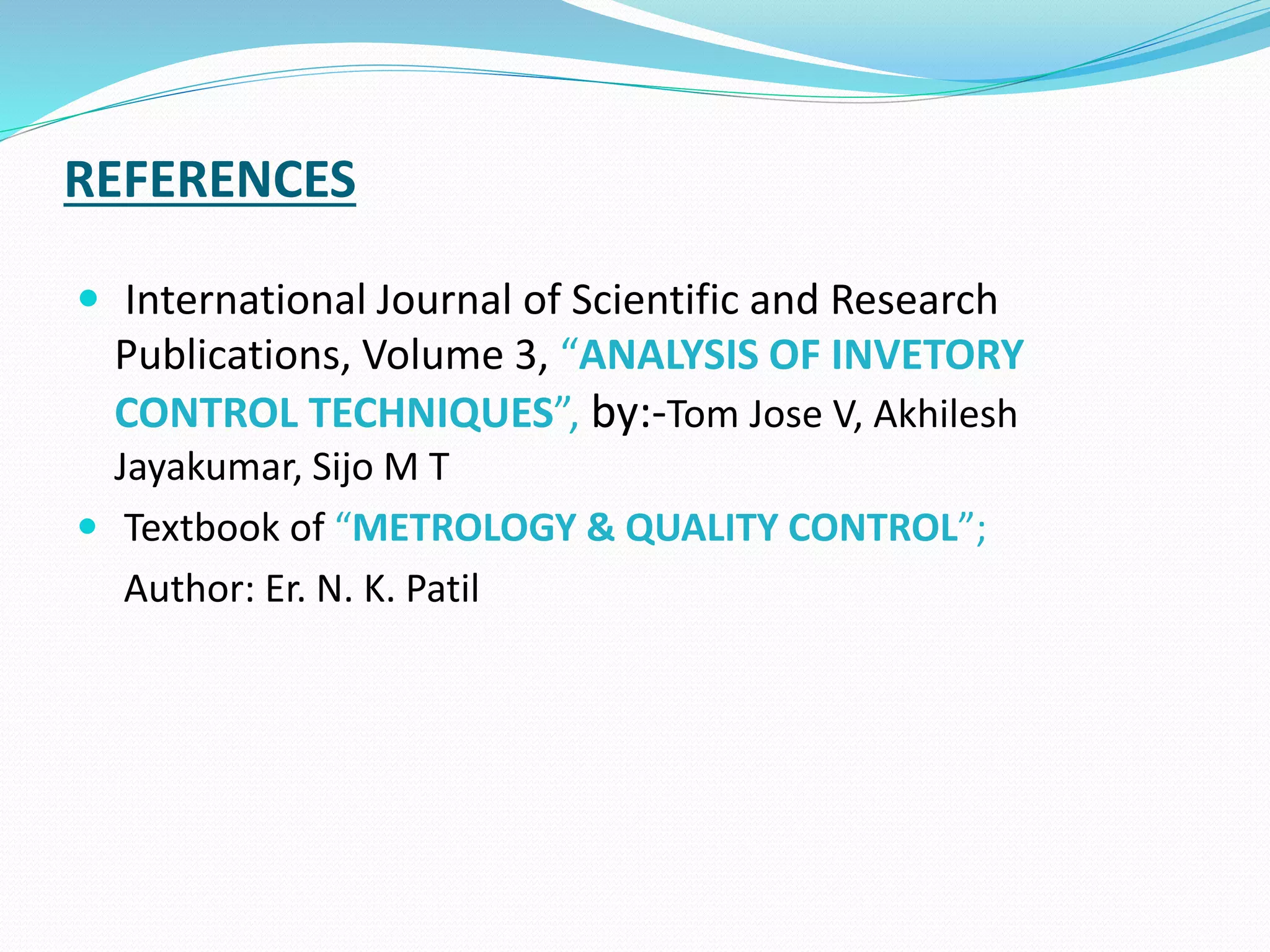 REFERENCES
 International Journal of Scientific and Research
Publications, Volume 3, “ANALYSIS OF INVETORY
CONTROL TECHNIQUES”, by:-Tom Jose V, Akhilesh
Jayakumar, Sijo M T
 Textbook of “METROLOGY & QUALITY CONTROL”;
Author: Er. N. K. Patil
 