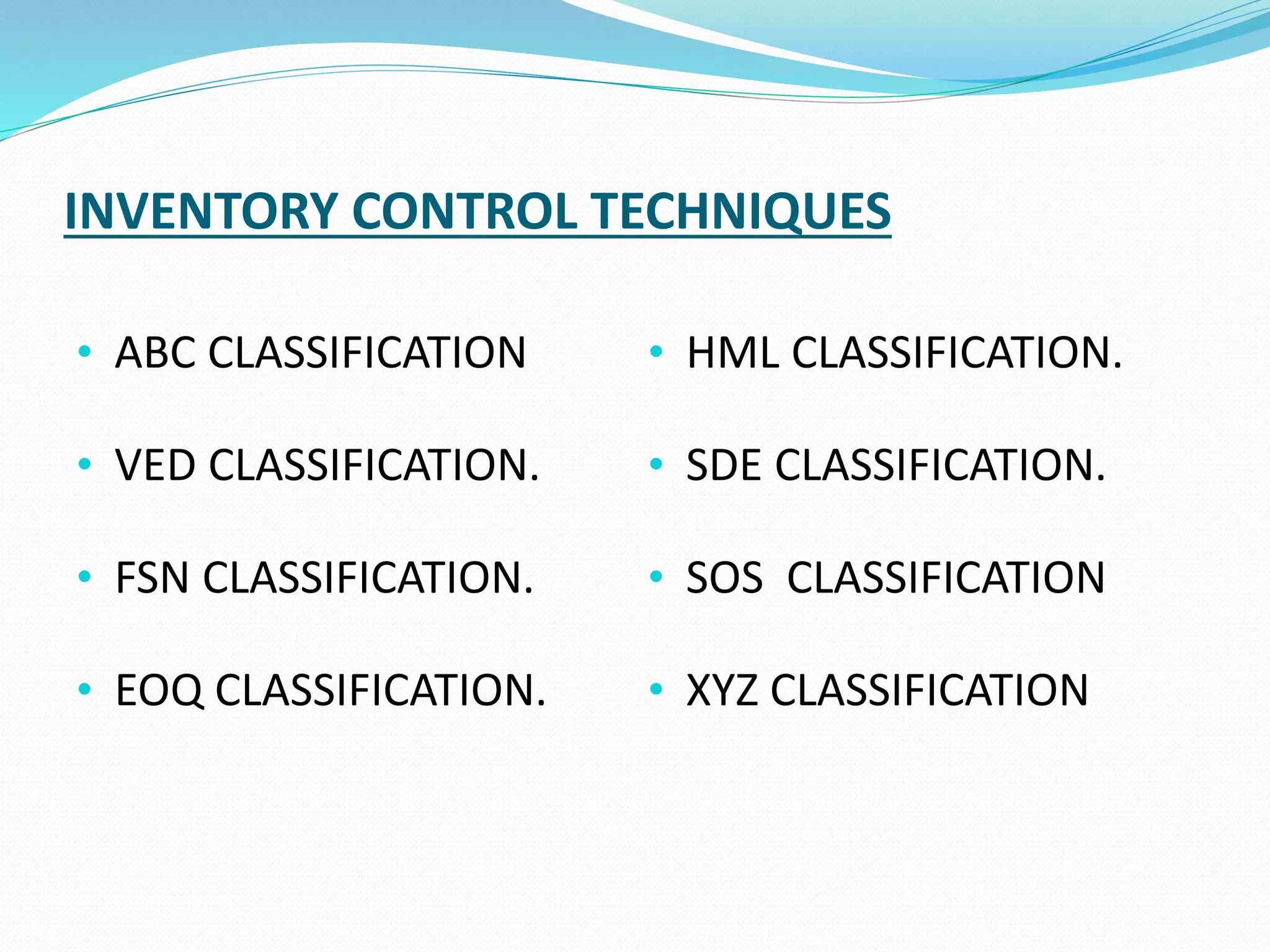 INVENTORY CONTROL TECHNIQUES
• ABC CLASSIFICATION
• VED CLASSIFICATION.
• FSN CLASSIFICATION.
• EOQ CLASSIFICATION.
• HML CLASSIFICATION.
• SDE CLASSIFICATION.
• SOS CLASSIFICATION
• XYZ CLASSIFICATION
 