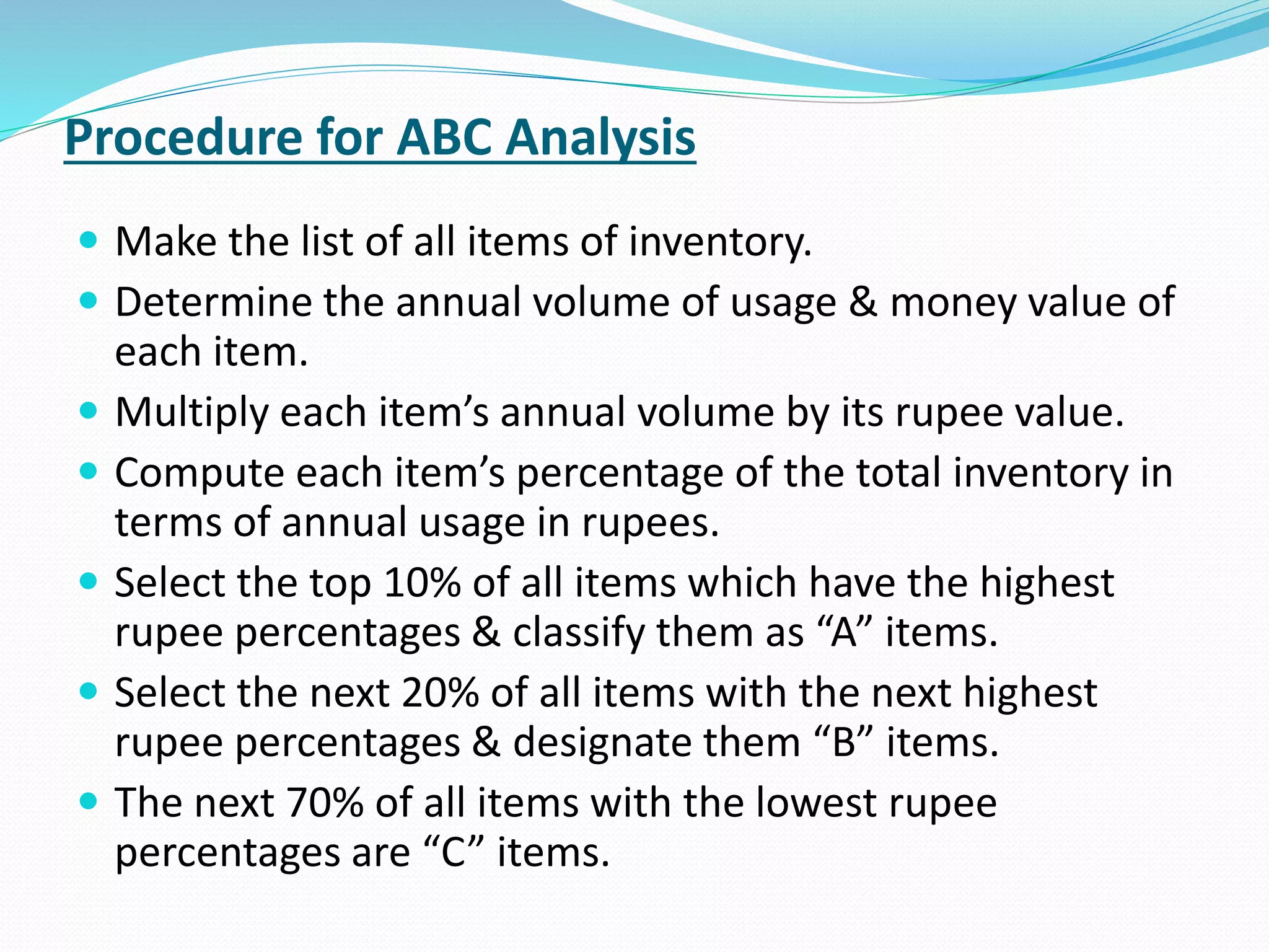 Procedure for ABC Analysis
 Make the list of all items of inventory.
 Determine the annual volume of usage & money value of
each item.
 Multiply each item’s annual volume by its rupee value.
 Compute each item’s percentage of the total inventory in
terms of annual usage in rupees.
 Select the top 10% of all items which have the highest
rupee percentages & classify them as “A” items.
 Select the next 20% of all items with the next highest
rupee percentages & designate them “B” items.
 The next 70% of all items with the lowest rupee
percentages are “C” items.
 