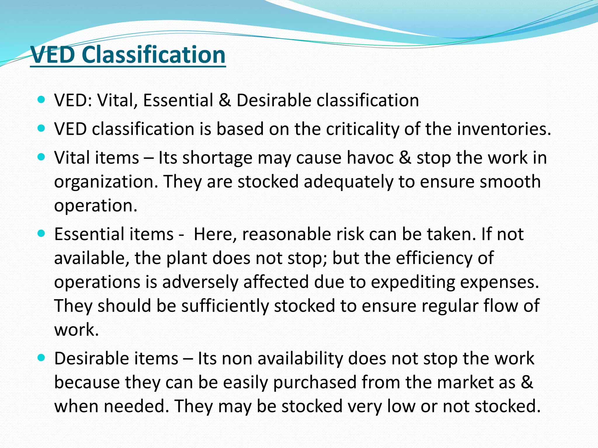 VED Classification
 VED: Vital, Essential & Desirable classification
 VED classification is based on the criticality of the inventories.
 Vital items – Its shortage may cause havoc & stop the work in
organization. They are stocked adequately to ensure smooth
operation.
 Essential items - Here, reasonable risk can be taken. If not
available, the plant does not stop; but the efficiency of
operations is adversely affected due to expediting expenses.
They should be sufficiently stocked to ensure regular flow of
work.
 Desirable items – Its non availability does not stop the work
because they can be easily purchased from the market as &
when needed. They may be stocked very low or not stocked.
 