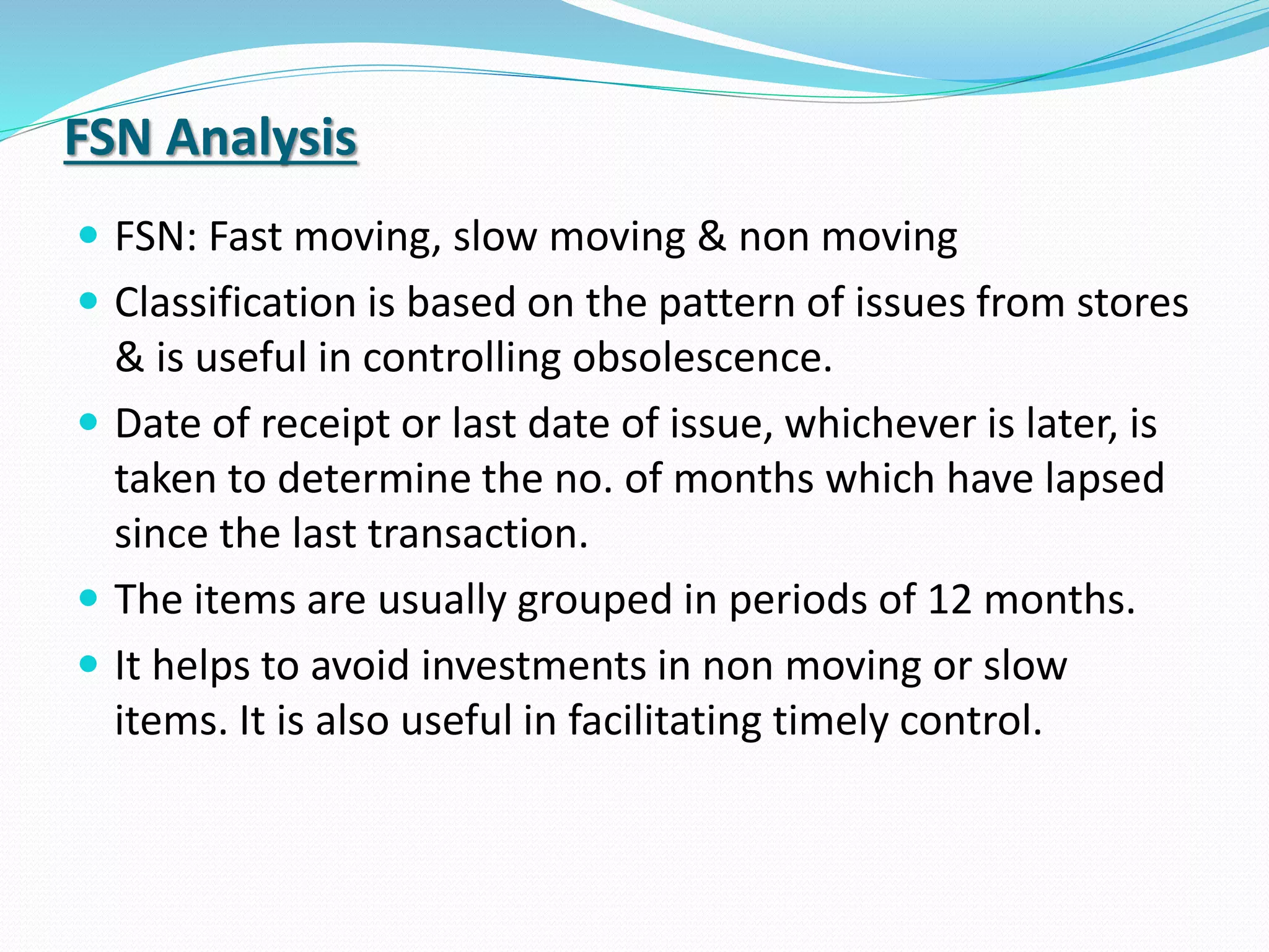FSN Analysis
 FSN: Fast moving, slow moving & non moving
 Classification is based on the pattern of issues from stores
& is useful in controlling obsolescence.
 Date of receipt or last date of issue, whichever is later, is
taken to determine the no. of months which have lapsed
since the last transaction.
 The items are usually grouped in periods of 12 months.
 It helps to avoid investments in non moving or slow
items. It is also useful in facilitating timely control.
 