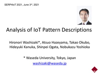 Analysis of IoT Pattern Descriptions
Hironori Washizaki*, Atsuo Hazeyama, Takao Okubo,
Hideyuki Kanuka, Shinpei Ogata, Nobukazu Yoshioka
* Waseda University, Tokyo, Japan
washizaki@waseda.jp
SERP4IoT 2021, June 3rd, 2021
 