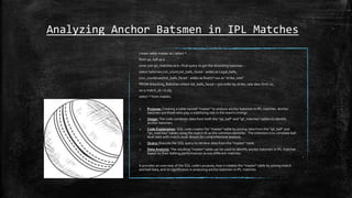 Analyzing Anchor Batsmen in IPL Matches
create table master as ( select *
from ipl_ball as a
inner join ipl_matches as b--final query to get the Attacking batsman--
select batsman,run_count,tot_balls_faced - wides as Legal_balls,
(run_count/cast(tot_balls_faced - wides as float))*100 as "strike_rate"
FROM Attacking_Batsman where tot_balls_faced > 500 order by strike_rate desc limit 10;
on a.match_id = b.id);
select * from master;
o Purpose: Creating a table named "master" to analyze anchor batsmen in IPL matches. Anchor
batsmen are those who play a stabilizing role in the team's innings.
o Usage: The code combines data from both the "ipl_ball" and "ipl_matches" tables to identify
anchor batsmen.
o Code Explanation: SQL code creates the "master" table by joining data from the "ipl_ball" and
"ipl_matches" tables using the match ID as the common identifier. The intention is to correlate ball-
level data with match-level details for comprehensive analysis.
o Query: Execute the SQL query to retrieve data from the "master" table.
o Data Analysis: The resulting "master" table can be used to identify anchor batsmen in IPL matches
based on their batting performances across different matches.
It provides an overview of the SQL code's purpose, how it creates the "master" table by joining match
and ball data, and its significance in analyzing anchor batsmen in IPL matches.
 