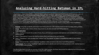 Analyzing Hard-hitting Batsman in IPL
--Hard hitters----Hard hitters STEP-1 --CREATETABLE "sixfours" as (SELECT batsman,COUNT(CASE WHEN batsman_runs >= 6
THEN 1 END) AS six_count,COUNT(CASEWHEN batsman_runs = 4 THEN 1 END) AS four_count,SUM(batsman_runs) as
Totalruns,count ( distinct extract (year from match_date)) as seasons FROM masterGROUP BY batsmanORDER BY totalruns
desc);-- Hard hitters STEP 2--CREATETABLE "boundaries" as (SELECT batsman, COUNT(*) AS boundariesFROM masterWHERE
batsman_runs >= 4GROUP BY batsmanORDER BY boundaries desc);--Hard hitters STEP 3--CREATETABLE "hardhitter" as (SELECT
a.*,b.boundariesFROM sixfours AS aINNER JOIN boundaries AS bON a.batsman = b.batsmangroup by
a.batsman,a.six_count,a.four_count,a.Totalruns,b.boundaries,a.seasonsorder by Totalruns desc);select * from "hardhitter";
o Purpose: Using SQL to identify and analyze hard-hitting batsmen in IPL matches based on their boundary-hitting abilities.
o Usage:The above code involves a three-step process to calculate and rank hard-hitting batsmen.
o Code Explanation:
 Step 1 : ("sixfours"): Counts the number of sixes, fours, and total runs scored by each batsman and considers the number of
seasons played.
 Step 2 : ("boundaries"): Counts the total boundaries (fours and sixes) hit by each batsman.
 Step 3 : ("hardhitter"): Joins the data from "sixfours" and "boundaries" to create a comprehensive table for hard-hitting
batsmen.
o Query: Execute the SQL code to create the "hardhitter" table and retrieve data about hard-hitting batsmen.
o Data Analysis :The resulting "hardhitter" table can be used to identify and rank hard-hitting batsmen in IPL matches based on
their boundary-hitting prowes.
The above information provides an overview of the SQL code's purpose, the three-step process for analyzing hard-hitting batsmen,
and its significance in identifying top boundary-hitters in IPL matches.
 
