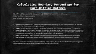 Calculating Boundary Percentage for
Hard-Hitting Batsmen
SELECT *, CAST(((six_count * 6) + (four_count * 4)) AS DECIMAL)*100 / totalrunsAS bound_perc
FROM "hardhitter" where seasons >2
order by bound_perc desc limit 10;
o Purpose: Using the above SQL code to calculate the boundary percentage for hard-hitting batsmen in IPL matches,
showing their effectiveness in hitting boundaries.
o Usage:The code calculates the boundary percentage for batsmen with more than two seasons of IPL experience.
o Code Explanation:The SQL query calculates the boundary percentage for each hard-hitting batsman by considering
the number of sixes, fours, and total runs they scored.The percentage is calculated as ((Total sixes * 6) + (Total fours *
4)) /Total runs.The query filters for batsmen who played in more than two seasons.
o Query: Execute the SQL query to retrieve the top 10 hard-hitting batsmen based on their boundary percentages.
o Data Analysis:The query helps identify and rank the most effective boundary-hitting batsmen in IPL matches.
The above information provides an overview of the SQL code's purpose, how it calculates the boundary percentage, and
its significance in identifying the top boundary-hitting batsmen in IPL matches.
 