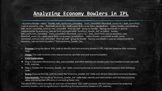 Analyzing Economy Bowlers in IPL
--Economy Bowler--select bowler, ball_count,runs_conceded, (runs_conceded / (floor(ball_count / 6) + (ball_count % 6)
/ 10)) as economy_rate, floor(ball_count / 6) + (ball_count % 6) / 10 as overs_bowledfrom (select bowler, count(ball) as
ball_count, sum(total_runs) as runs_conceded from ipl_ball group by bowler having count(ball) >= 500) as
subqueryorder by economy_rate asc limit 10;create table "economy_bowler_list" as (select bowler,
ball_count,runs_conceded, (runs_conceded / (floor(ball_count / 6) + (ball_count % 6) / 10)) as economy_rate,
floor(ball_count / 6) + (ball_count % 6) / 10 as overs_bowledfrom (select bowler, count(ball) as ball_count,
sum(total_runs) as runs_conceded from ipl_ball group by bowler having count(ball) >= 500) as subqueryorder by
economy_rate asc limit 10);select * from economy_bowler_list;
o Purpose:Using the above SQL code to identify and rank economy bowlers in IPL matches based on their economy
rates.
o Usage: The code involves a two-step process to calculate and rank economy bowlers.
o Code Explanation:
 Step 1: Calculates the economy rate, overs bowled, and other statistics for bowlers who have bowled at least 500 balls
in IPL matches.
 Step 2: Creates the "economy_bowler_list" table containing the top 10 economy bowlers based on their economy
rates.
o Query: Execute the SQL code to create the "economy_bowler_list" table and retrieve data about economy bowlers.
o Data Analysis: The resulting "economy_bowler_list" table helps identify and rank bowlers with the best economy
rates, indicating their efficiency in conceding fewer runs.
The above information provides an overview of the above SQL code's purpose, the two-step process for analyzing
economy bowlers, and its significance in identifying the top economy bowlers in IPL matches.
 