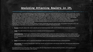 Analyzing Attacking Bowlers in IPL
--Attacking bowler--create tableAttacking_bowler as (select bowler, sum(case when dismissal_kind = 'lbw' then 1 else 0 end) as lbw_wickets,
sum(case when dismissal_kind = 'caught' then 1 else 0 end) as caught_wickets, sum(case when dismissal_kind = 'bowled' then 1 else 0 end) as
bowled_wickets, sum(case when dismissal_kind = 'stumped' then 1 else 0 end) as stumped_wickets, sum(case when dismissal_kind = 'hit
wicket' then 1 else 0 end) as hit_wicket, sum(case when dismissal_kind = 'caught and bowled' then 1 else 0 end) as caught_and_bowled,
count(ball) as ball_count. from mastergroup by bowlerorder by caught_wickets desc, bowled_wickets desc);select * from
Attacking_bowler;create table attackbowler as (select *,Round(cast(ball_count as decimal(10,2))/ cast(Total_wickets as decimal(5,2)),2) as
strike_ratefrom (select *, (lbw_wickets+caught_wickets+bowled_wickets+stumped_wickets+hit_wicket+caught_and_bowled) as
Total_wicketsfromAttacking_bowler group by
bowler,lbw_wickets,caught_wickets,bowled_wickets,stumped_wickets,ball_count,hit_wicket,caught_and_bowled having ball_count >500
order byTotal_wickets desc) as subqueryorder by strike_rate asclimit 10);select * from attackbowler;
o Purpose: Using the above SQL code to identify and rank attacking bowlers in IPL matches based on their wicket-taking abilities.
o Usage:The code involves a two-step process to calculate and rank attacking bowlers.
o Code Explanation:The first query ("Attacking_bowler") calculates various wicket types taken by bowlers, such as lbw, caught, bowled,
stumped, hit wicket, and caught-and-bowled, along with their total ball count.The second query ("attackbowler") calculates the strike rate
for each attacking bowler, which is the ratio of total wickets taken to the total balls bowled. It ranks bowlers with a minimum of 500 balls
bowled.
o Query: Execute the SQL code to create the "attackbowler" table and retrieve data about the top 10 attacking bowlers.
o Data Analysis:The resulting "attackbowler" table helps identify and rank bowlers with the best strike rates, indicating their effectiveness
in taking wickets.
It provides an overview of the above SQL code's purpose, the two-step process for analyzing attacking bowlers, and its significance in
identifying the top attacking bowlers in IPL matches.
 