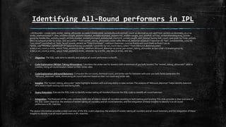 Identifying All-Round performers in IPL
--All Rounder--create table wicket_taking_allrounder as (select bowler,total_wickets,Round(cast(ball_count as decimal(10,2))/ cast(Total_wickets as decimal(5,2)),2) as
strike_ratefrom(select *, (lbw_wickets+caught_wickets+bowled_wickets+stumped_wickets+hit_wicket+caught_and_bowled) asTotal_wicketsfromAttacking_bowler
group by bowler,lbw_wickets,caught_wickets,bowled_wickets,stumped_wickets,ball_count,hit_wicket,caught_and_bowled having ball_count >300 order by Total_wickets
desc) as subqueryorder by strike_rate asc);select * from wicket_taking_allrounder;create table Allround_Batsman as(SELECT batsman AS "bat", sum(batsman_runs) AS
"run_count",count(ball) as "balls_faced",sum(is_wicket) as "Total Dismissals", cast(sum (batsman_runs) as float)/cast(count (ball) as float)*100 as
"strike_rate"FROMipl_ballGROUP BY batsmanhaving count(ball) >500order by run_count desc); select * from Allround_Batsman;select
a.bat,a.run_count,a.strike_rate,b.Total_wickets,b.strike_ratefrom Allround_Batsman as ainner join wicket_taking_allrounder as bon a.bat = b.bowlergroup by
a.bat,a.run_count,a.strike_rate,b.Total_wickets,b.strike_rateorder by a.strike_rate desc,b.strike_rate asc;
o Objective: The SQL code aims to identify and analyze all-round performers in the IPL.
o Code Explanation (Wicket-Taking Allrounders): Calculates the strike rate for bowlers with a minimum of 300 balls bowled.The "wicket_taking_allrounder" table is
created, listing all-round bowlers based on their strike rates
o Code Explanation (Allround Batsmen): Computes the run count, dismissal count, and strike rate for batsmen with over 500 balls faced.Generates the
"Allround_Batsman" table, showcasing all-round batsmen based on their run count and strike rate.
o Insights: The "wicket_taking_allrounder" table highlights bowlers with a strong ability to take wickets.The analysis of "Allround_Batsman" helps identify batsmen
who excel in both scoring runs and facing balls.
o Query Execution: Execute the SQL code to identify wicket-taking all-rounders.Execute the SQL code to identify all-round batsmen.
o Integration: The final part of the code combines both sets of data to reveal all-rounders excelling in both batting and bowling.This slide provides a clear overview of
the SQL code's objective, the analysis of wicket-taking all-rounders and all-round batsmen, and the integration of these insights to identify true all-round
performers in IPL matches.
The above information provides a clear overview of the SQL code's objective, the analysis of wicket-taking all-rounders and all-round batsmen, and the integration of these
insights to identify true all-round performers in IPL matches.
 