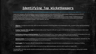 Identifying Top Wicketkeepers
create tableTopnotch_WK_list as (select a.*,b.six_count,b.four_count,b.Totalruns,b.seasonsfrom wicket_keeper_fielding as ainner join(SELECT
a.*,b.boundariesFROM sixfours AS aINNER JOIN boundariesAS bON a.batsman = b.batsmangroup by
a.batsman,a.six_count,a.four_count,a.Totalruns,b.boundaries,a.seasonsorder byTotalruns desc) as bon a.wicket_keeper = b.batsmangroup by
a.wicket_keeper,a.stumpings,a.catches,b.totalruns,b.six_count,b.four_count,b.seasonsorder by b.totalruns desc,a.catches desc,a.stumpings
desc,b.six_count,b.four_count limit 10);select * fromTopnotch_WK_list;
o Objective:The objective of this SQL code is to identify and present a list of top-performing wicketkeepers in IPL, considering their batting and fielding
performance.
o Creating "Topnotch_WK_list"Table:We create a table named "Topnotch_WK_list" to capture and rank the top wicketkeepers based on their overall
contributions to the game.
o Incorporating Fielding and Batting Statistics:We combine fielding data from "wicket_keeper_fielding" with batting statistics on boundaries (sixes and
fours) and total runs.This comprehensive dataset allows us to evaluate wicketkeepers' performance in both fielding and batting.
o Selection Criteria:The top wicketkeepers are selected based on a combination of factors, including stumpings, catches, boundaries, and total runs.This
selection process ensures that the list highlights all-round contributions.
o Final Insights:The "Topnotch_WK_list" reveals the top 10 wicketkeepers who excel not only in wicketkeeping but also in batting and fielding.
o Execution: Execute the SQL code to obtain the final list of top-notch wicketkeepers who can make a significant impact in IPL.
The above SQL code helps identify versatile wicketkeepers who can contribute significantly in both fielding and batting aspects, making them valuable
assets to IPL teams.
 