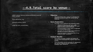 --4.9.Total score by venue--
select venue_name as venue,sum(total_runs) as
runs_scored
from deliveries_v03
group by venue_name
order by runs_scored desc;
o Objective:
o The goal of this SQL code is to calculate the
total runs scored at each IPL venue during
matches.
o Query Explanation:
o This SQL query performs the following steps:
o Utilizes the "deliveries_v03" table, which
combines delivery-specific data with IPL match
details, including venue information.
o Groups the data by "venue_name" to aggregate
runs scored at each venue.
o Calculates the sum of "total_runs" to determine
the total runs scored at each venue.
o Orders the results in descending order of runs
scored for better visualization.
o Analysis Results:
o The output provides insights into which IPL
venues have witnessed the highest total runs
scored.
o This information can be valuable for assessing
the venue's batting-friendly nature or for
strategic team decisions.
 