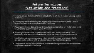 Future Techniques
“Exploring new frontiers”
 The unexplored domains of cricket analytics have left me in awe as we wrap up this
endeavor.
 Leveraging machine learning and advanced statistical models to predict match
outcomes has tremendous potential for the future.
 Player performance data and real-time data streams are two key factors that could
be utilized to revolutionize in-game strategies.
 Including information on player injuries and fitness within our dataset could
potentially offer a more comprehensive understanding of player performance.
 Insights into player mechanics and injury prevention could be uncovered with
sporadic collaborations with sports science and biomechanics experts.
 The potential for our work to contribute to the evolving field of data-driven cricket
insights excites me for the future.
 