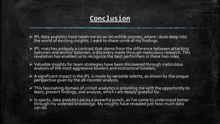 Conclusion
 IPL data analytics have taken me on an incredible journey, where i dove deep into
the world of exciting insights. I want to share some of my findings.
 IPL matches embody a contrast that stems from the difference between attacking
batsmen and anchor batsmen, a discovery made through meticulous research.This
revelation has enabled us to recognize the best performers in these two roles.
 Valuable insights for team strategies have been discovered through meticulous
analysis of the most aggressive bowlers and economical bowlers.
 A significant impact in the IPL is made by versatile talents, as shown by the unique
perspective given by the all-rounder analysis.
 This fascinating domain of cricket analytics is providing me with the opportunity to
learn, present findings, and analyze, which I am deeply grateful for.
 In sports, data analytics packs a powerful punch, as I've come to understand better
through my widened knowledge. My insights have revealed just how much data
can do.
 