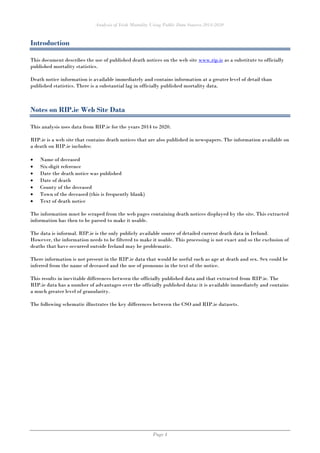 Analysis of Irish Mortality Using Public Data Sources 2014-2020
Page 4
Introduction
This document describes the use of published death notices on the web site www.rip.ie as a substitute to officially
published mortality statistics.
Death notice information is available immediately and contains information at a greater level of detail than
published statistics. There is a substantial lag in officially published mortality data.
Notes on RIP.ie Web Site Data
This analysis uses data from RIP.ie for the years 2014 to 2020.
RIP.ie is a web site that contains death notices that are also published in newspapers. The information available on
a death on RIP.ie includes:
• Name of deceased
• Six-digit reference
• Date the death notice was published
• Date of death
• County of the deceased
• Town of the deceased (this is frequently blank)
• Text of death notice
The information must be scraped from the web pages containing death notices displayed by the site. This extracted
information has then to be parsed to make it usable.
The data is informal. RIP.ie is the only publicly available source of detailed current death data in Ireland.
However, the information needs to be filtered to make it usable. This processing is not exact and so the exclusion of
deaths that have occurred outside Ireland may be problematic.
There information is not present in the RIP.ie data that would be useful such as age at death and sex. Sex could be
inferred from the name of deceased and the use of pronouns in the text of the notice.
This results in inevitable differences between the officially published data and that extracted from RIP.ie. The
RIP.ie data has a number of advantages over the officially published data: it is available immediately and contains
a much greater level of granularity.
The following schematic illustrates the key differences between the CSO and RIP.ie datasets.
 