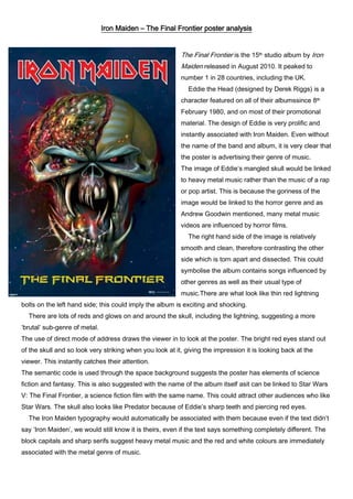 Iron Maiden – The Final Frontier poster analysis
The Final Frontier is the 15th studio album by Iron
Maiden released in August 2010. It peaked to
number 1 in 28 countries, including the UK.
Eddie the Head (designed by Derek Riggs) is a
character featured on all of their albumssince 8th
February 1980, and on most of their promotional
material. The design of Eddie is very prolific and
instantly associated with Iron Maiden. Even without
the name of the band and album, it is very clear that
the poster is advertising their genre of music.
The image of Eddie’s mangled skull would be linked
to heavy metal music rather than the music of a rap
or pop artist. This is because the goriness of the
image would be linked to the horror genre and as
Andrew Goodwin mentioned, many metal music
videos are influenced by horror films.
The right hand side of the image is relatively
smooth and clean, therefore contrasting the other
side which is torn apart and dissected. This could
symbolise the album contains songs influenced by
other genres as well as their usual type of
music.There are what look like thin red lightning
bolts on the left hand side; this could imply the album is exciting and shocking.
There are lots of reds and glows on and around the skull, including the lightning, suggesting a more
‘brutal’ sub-genre of metal.
The use of direct mode of address draws the viewer in to look at the poster. The bright red eyes stand out
of the skull and so look very striking when you look at it, giving the impression it is looking back at the
viewer. This instantly catches their attention.
The semantic code is used through the space background suggests the poster has elements of science
fiction and fantasy. This is also suggested with the name of the album itself asit can be linked to Star Wars
V: The Final Frontier, a science fiction film with the same name. This could attract other audiences who like
Star Wars. The skull also looks like Predator because of Eddie’s sharp teeth and piercing red eyes.
The Iron Maiden typography would automatically be associated with them because even if the text didn’t
say ‘Iron Maiden’, we would still know it is theirs, even if the text says something completely different. The
block capitals and sharp serifs suggest heavy metal music and the red and white colours are immediately
associated with the metal genre of music.

 