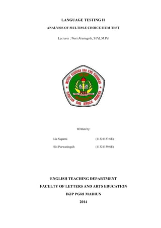 LANGUAGE TESTING II 
ANALYSIS OF MULTIPLE CHOICE ITEM TEST 
Lecturer : Nuri Atiningsih, S.Pd, M.Pd 
Written by: 
Lia Suparni (11321157/6E) 
Siti Purwaningsih (11321159/6E) 
ENGLISH TEACHING DEPARTMENT 
FACULTY OF LETTERS AND ARTS EDUCATION 
IKIP PGRI MADIUN 
2014 
 