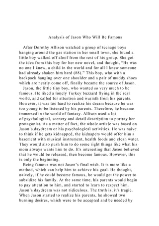 Analysis of Jason Who Will Be Famous
After Dorothy Allison watched a group of teenage boys
hanging around the gas station in her small town, she found a
little boy walked off aloof from the rest of his group. She got
the idea from this boy for her new novel, and thought, “He was
no one I knew, a child in the world and for all I knew someone
had already shaken him hard (88).” This boy, who with a
backpack hanging over one shoulder and a pair of muddy shoes
which are nearly come off, finally became the source of Jason.
Jason, the little tiny boy, who wanted so very much to be
famous. He liked a lonely Turkey buzzard flying in the real
world, and called for attention and warmth from his parents.
However, it was too hard to realize his dream because he was
too young to be listened by his parents. Therefore, he became
immersed in the world of fantasy. Allison used a lot
of psychological, scenery and detail description to portray her
protagonist. As a matter of fact, the whole article was based on
Jason’s daydream or his psychological activities. He was naive
to think if he gets kidnapped, the kidnapers would offer him a
basement with musical instrument, health foods and clean water.
They would also push him to do some right things like what his
mom always wants him to do. It's interesting that Jason believed
that he would be released, then become famous. However, this
is only the beginning.
Being famous was not Jason’s final wish. It is more like a
method, which can help him to achieve his goal. He thought,
naively, if he could become famous, he would get the power to
subsidize his family. At the same time, his parents would begin
to pay attention to him, and started to learn to respect him.
Jason’s daydream was not ridiculous. The truth is, it's tragic.
When Jason started to realize his parents, he showed two
burning desires, which were to be accepted and be needed by
 