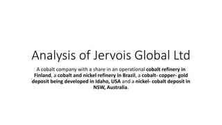 Analysis of Jervois Global Ltd
A cobalt company with a share in an operational cobalt refinery in
Finland, a cobalt and nickel refinery in Brazil, a cobalt- copper- gold
deposit being developed in Idaho, USA and a nickel- cobalt deposit in
NSW, Australia.
 