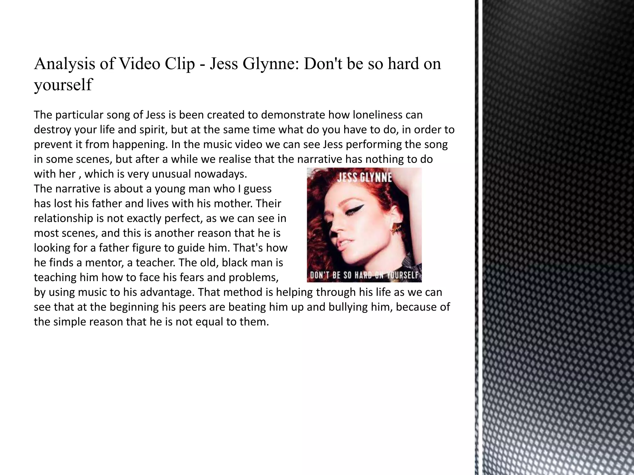 Analysis of Video Clip - Jess Glynne: Don't be so hard on
yourself
The particular song of Jess is been created to demonstrate how loneliness can
destroy your life and spirit, but at the same time what do you have to do, in order to
prevent it from happening. In the music video we can see Jess performing the song
in some scenes, but after a while we realise that the narrative has nothing to do
with her , which is very unusual nowadays.
The narrative is about a young man who I guess
has lost his father and lives with his mother. Their
relationship is not exactly perfect, as we can see in
most scenes, and this is another reason that he is
looking for a father figure to guide him. That's how
he finds a mentor, a teacher. The old, black man is
teaching him how to face his fears and problems,
by using music to his advantage. That method is helping through his life as we can
see that at the beginning his peers are beating him up and bullying him, because of
the simple reason that he is not equal to them.
 
