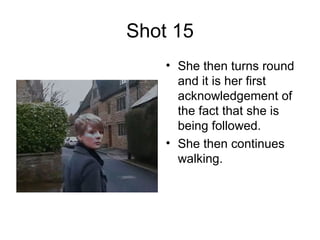 Shot 15 She then turns round and it is her first acknowledgement of the fact that she is being followed. She then continues walking. 