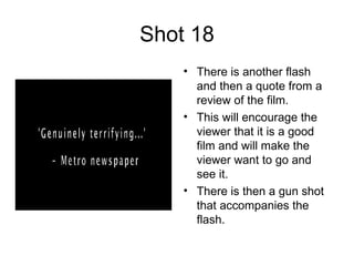 Shot 18 There is another flash and then a quote from a review of the film. This will encourage the viewer that it is a good film and will make the viewer want to go and see it.  There is then a gun shot that accompanies the flash. 