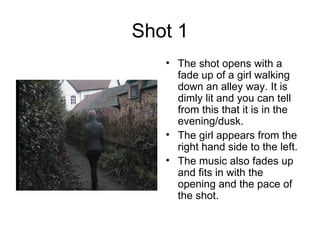 Shot 1 The shot opens with a fade up of a girl walking down an alley way. It is dimly lit and you can tell from this that it is in the evening/dusk. The girl appears from the right hand side to the left. The music also fades up and fits in with the opening and the pace of the shot. 