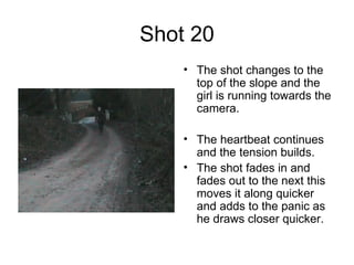 Shot 20 The shot changes to the top of the slope and the girl is running towards the camera. The heartbeat continues and the tension builds.  The shot fades in and fades out to the next this moves it along quicker and adds to the panic as he draws closer quicker.  