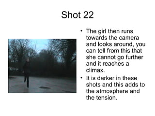 Shot 22 The girl then runs towards the camera and looks around, you can tell from this that she cannot go further and it reaches a climax.  It is darker in these shots and this adds to the atmosphere and the tension.  