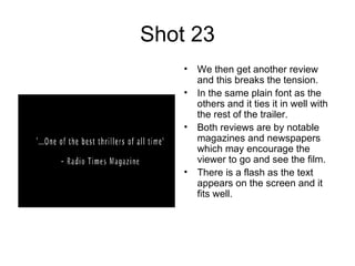 Shot 23 We then get another review and this breaks the tension. In the same plain font as the others and it ties it in well with the rest of the trailer. Both reviews are by notable magazines and newspapers which may encourage the viewer to go and see the film.  There is a flash as the text appears on the screen and it fits well.  
