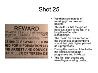 Shot 25 We then see images of missing girl and reward posters. This tells us that the girl we have just seen is the last in a long line of female kidnappings.  The music for this section of the trailer is a deep rumbling sound that gets higher pitched as it progresses.  During this section of the trailer the shots speed up as it progresses and builds up.  The first shot zooms out revealing a missing poster.  