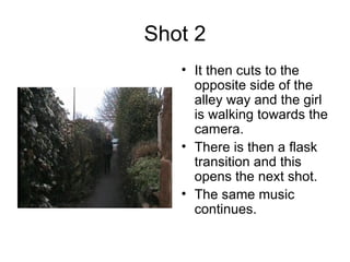 Shot 2 It then cuts to the opposite side of the alley way and the girl is walking towards the camera.  There is then a flask transition and this opens the next shot. The same music continues.  