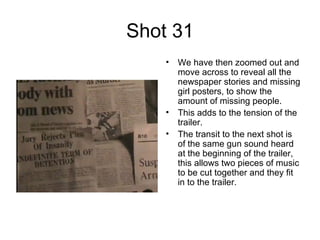 Shot 31 We have then zoomed out and move across to reveal all the newspaper stories and missing girl posters, to show the amount of missing people. This adds to the tension of the trailer. The transit to the next shot is of the same gun sound heard at the beginning of the trailer, this allows two pieces of music to be cut together and they fit in to the trailer.  