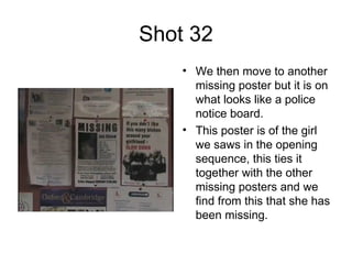 Shot 32 We then move to another missing poster but it is on what looks like a police notice board. This poster is of the girl we saws in the opening sequence, this ties it together with the other missing posters and we find from this that she has been missing.  
