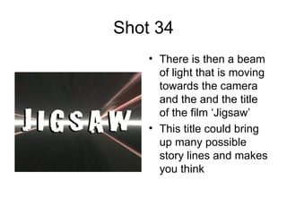 Shot 34 There is then a beam of light that is moving towards the camera and the and the title of the film ‘Jigsaw’  This title could bring up many possible story lines and makes you think  