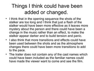 Things I think could have been added or changed.  I think that in the opening sequence the shots of the stalker are too long and I think that just a flash of the stalker would have been more effective as it leaves more mystery about the person and there could have been a change in the music rather than an effect, to make the stalker appear darker and to build tension and panic.  I also think that more transitions and effects could have been used between the shots and as the atmosphere changes there could have been more transitions to add to the pace.  The trailer does not contain any of the cast names which could have been included as the familiar names could have made the viewer want to come and see the film.  