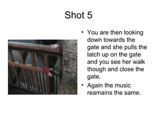 Shot 5 You are then looking down towards the gate and she pulls the latch up on the gate and you see her walk though and close the gate.  Again the music reamains the same. 