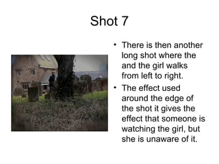 Shot 7 There is then another long shot where the and the girl walks from left to right.  The effect used around the edge of the shot it gives the effect that someone is watching the girl, but she is unaware of it. 