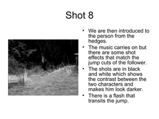 Shot 8 We are then introduced to the person from the hedges. The music carries on but there are some shot effects that match the jump cuts of the follower. The shots are in black and white which shows the contrast between the two characters and makes him look darker. There is a flash that transits the jump. 