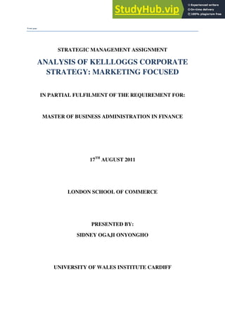 Front page
STRATEGIC MANAGEMENT ASSIGNMENT
ANALYSIS OF KELLLOGGS CORPORATE
STRATEGY: MARKETING FOCUSED
IN PARTIAL FULFILMENT OF THE REQUIREMENT FOR:
MASTER OF BUSINESS ADMINISTRATION IN FINANCE
17TH
AUGUST 2011
LONDON SCHOOL OF COMMERCE
PRESENTED BY:
SIDNEY OGAJI ONYONGHO
UNIVERSITY OF WALES INSTITUTE CARDIFF
 