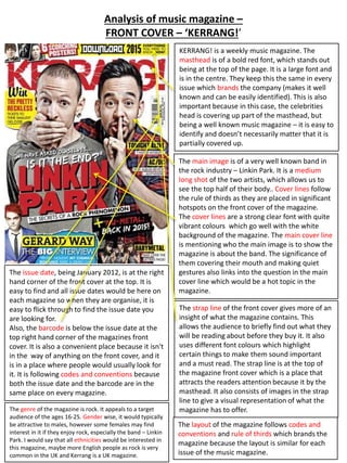 Analysis of music magazine – 
FRONT COVER – ‘KERRANG!’ 
KERRANG! is a weekly music magazine. The 
masthead is of a bold red font, which stands out 
being at the top of the page. It is a large font and 
is in the centre. They keep this the same in every 
issue which brands the company (makes it well 
known and can be easily identified). This is also 
important because in this case, the celebrities 
head is covering up part of the masthead, but 
being a well known music magazine – it is easy to 
identify and doesn’t necessarily matter that it is 
partially covered up. 
The main image is of a very well known band in 
the rock industry – Linkin Park. It is a medium 
long shot of the two artists, which allows us to 
see the top half of their body.. Cover lines follow 
the rule of thirds as they are placed in significant 
hotspots on the front cover of the magazine. 
The cover lines are a strong clear font with quite 
vibrant colours which go well with the white 
background of the magazine. The main cover line 
is mentioning who the main image is to show the 
magazine is about the band. The significance of 
them covering their mouth and making quiet 
gestures also links into the question in the main 
cover line which would be a hot topic in the 
magazine. 
The issue date, being January 2012, is at the right 
hand corner of the front cover at the top. It is 
easy to find and all issue dates would be here on 
each magazine so when they are organise, it is 
easy to flick through to find the issue date you 
are looking for. 
Also, the barcode is below the issue date at the 
top right hand corner of the magazines front 
cover. It is also a convenient place because it isn't 
in the way of anything on the front cover, and it 
is in a place where people would usually look for 
it. It is following codes and conventions because 
both the issue date and the barcode are in the 
same place on every magazine. 
The strap line of the front cover gives more of an 
insight of what the magazine contains. This 
allows the audience to briefly find out what they 
will be reading about before they buy it. It also 
uses different font colours which highlight 
certain things to make them sound important 
and a must read. The strap line is at the top of 
the magazine front cover which is a place that 
attracts the readers attention because it by the 
masthead. It also consists of images in the strap 
line to give a visual representation of what the 
The genre of the magazine is rock. It appeals to a target magazine has to offer. 
audience of the ages 16-25. Gender wise, it would typically 
be attractive to males, however some females may find 
interest in it if they enjoy rock, especially the band – Linkin 
Park. I would say that all ethnicities would be interested in 
this magazine, maybe more English people as rock is very 
common in the UK and Kerrang is a UK magazine. 
The layout of the magazine follows codes and 
conventions and rule of thirds which brands the 
magazine because the layout is similar for each 
issue of the music magazine. 
 