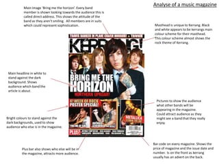 Analyse of a music magazine
           Main image ‘Bring me the horizon’. Every band
           member is shown looking towards the audience this is
           called direct address. This shows the attitude of the
           band as they aren't smiling. All members are in suits
           which could represent sophistication.                    Masthead is unique to Kerrang. Black
                                                                    and white appears to be kerrangs main
                                                                    colour scheme for their masthead.
                                                                    This colour scheme almost shows the
                                                                    rock theme of Kerrang.




 Main headline in white to
 stand against the dark
 background. Shows
 audience which band the
 article is about.

                                                                     Pictures to show the audience
                                                                     what other bands will be
                                                                     appearing in the magazine.
                                                                     Could attract audience as they
Bright colours to stand against the                                  might see a band that they really
dark backgrounds, used to show                                       enjoy.
audience who else is in the magazine.



                                                                   Bar code on every magazine. Shows the
          Plus bar also shows who else will be in                  price of magazine and the issue date and
          the magazine, attracts more audience.                    number. Is on the front as kerrang
                                                                   usually has an advert on the back.
 