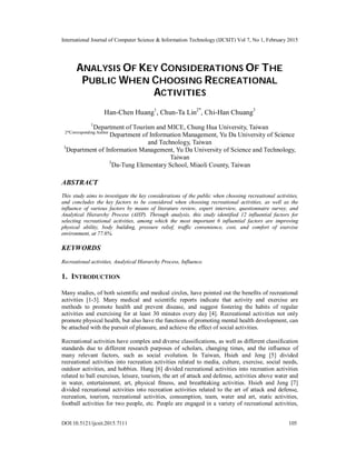 International Journal of Computer Science & Information Technology (IJCSIT) Vol 7, No 1, February 2015
DOI:10.5121/ijcsit.2015.7111 105
ANALYSIS OF KEY CONSIDERATIONS OF THE
PUBLIC WHEN CHOOSING RECREATIONAL
ACTIVITIES
Han-Chen Huang1
, Chun-Ta Lin2*
, Chi-Han Chuang3
1
Department of Tourism and MICE, Chung Hua University, Taiwan
2*Corresponding Author
Department of Information Management, Yu Da University of Science
and Technology, Taiwan
3
Department of Information Management, Yu Da University of Science and Technology,
Taiwan
3
Da-Tung Elementary School, Miaoli County, Taiwan
ABSTRACT
This study aims to investigate the key considerations of the public when choosing recreational activities,
and concludes the key factors to be considered when choosing recreational activities, as well as the
influence of various factors by means of literature review, expert interview, questionnaire survey, and
Analytical Hierarchy Process (AHP). Through analysis, this study identified 12 influential factors for
selecting recreational activities, among which the most important 6 influential factors are improving
physical ability, body building, pressure relief, traffic convenience, cost, and comfort of exercise
environment, at 77.6%.
KEYWORDS
Recreational activities, Analytical Hierarchy Process, Influence.
1. INTRODUCTION
Many studies, of both scientific and medical circles, have pointed out the benefits of recreational
activities [1-3]. Many medical and scientific reports indicate that activity and exercise are
methods to promote health and prevent disease, and suggest fostering the habits of regular
activities and exercising for at least 30 minutes every day [4]. Recreational activities not only
promote physical health, but also have the functions of promoting mental health development, can
be attached with the pursuit of pleasure, and achieve the effect of social activities.
Recreational activities have complex and diverse classifications, as well as different classification
standards due to different research purposes of scholars, changing times, and the influence of
many relevant factors, such as social evolution. In Taiwan, Hsieh and Jeng [5] divided
recreational activities into recreation activities related to media, culture, exercise, social needs,
outdoor activities, and hobbies. Hung [6] divided recreational activities into recreation activities
related to ball exercises, leisure, tourism, the art of attack and defense, activities above water and
in water, entertainment, art, physical fitness, and breathtaking activities. Hsieh and Jeng [7]
divided recreational activities into recreation activities related to the art of attack and defense,
recreation, tourism, recreational activities, consumption, team, water and art, static activities,
football activities for two people, etc. People are engaged in a variety of recreational activities,
 