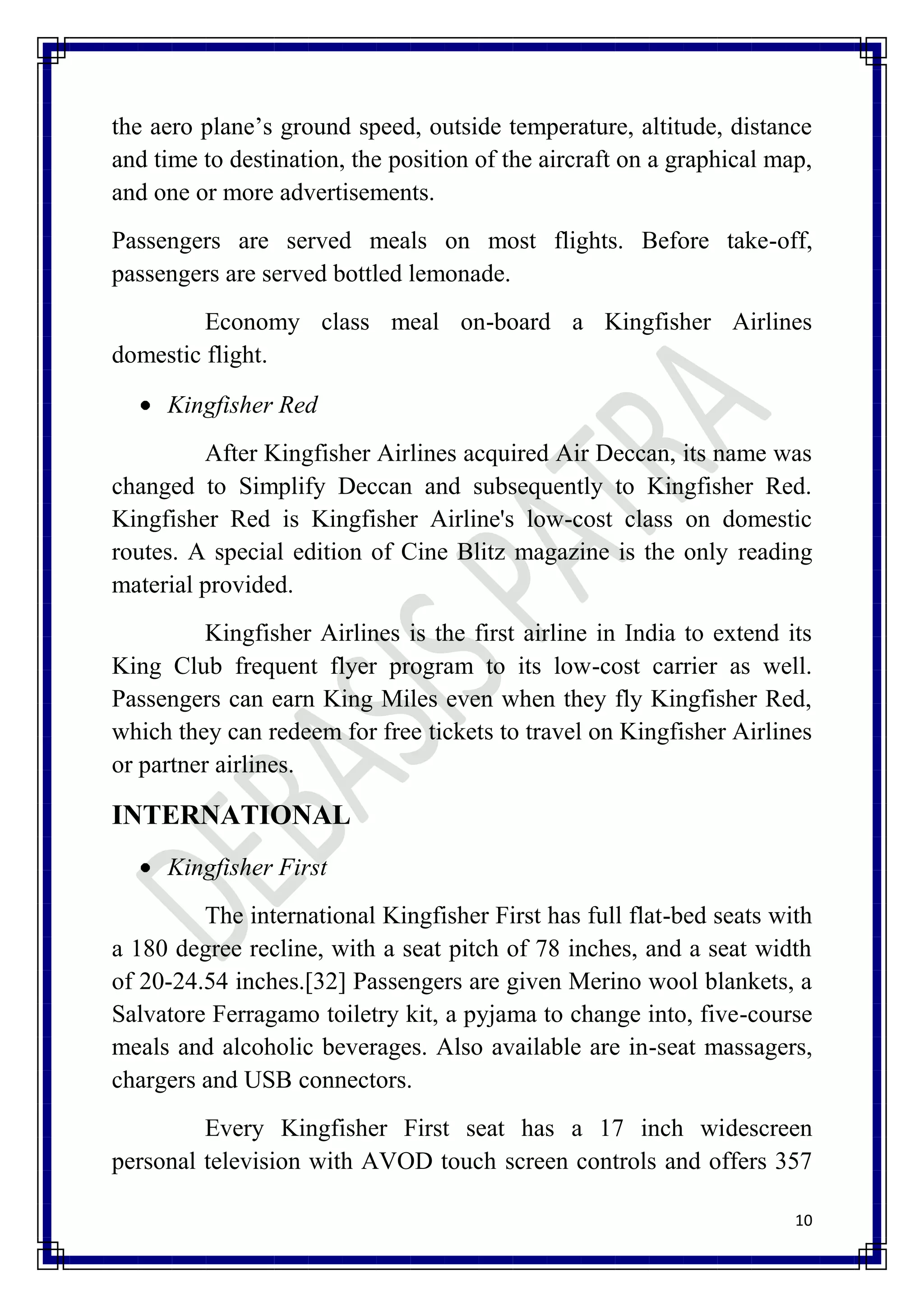 the aero plane’s ground speed, outside temperature, altitude, distance
and time to destination, the position of the aircraft on a graphical map,
and one or more advertisements.
Passengers are served meals on most flights. Before take-off,
passengers are served bottled lemonade.
         Economy class meal on-board a Kingfisher Airlines
domestic flight.

     Kingfisher Red
         After Kingfisher Airlines acquired Air Deccan, its name was
changed to Simplify Deccan and subsequently to Kingfisher Red.
Kingfisher Red is Kingfisher Airline's low-cost class on domestic
routes. A special edition of Cine Blitz magazine is the only reading
material provided.
          Kingfisher Airlines is the first airline in India to extend its
King Club frequent flyer program to its low-cost carrier as well.
Passengers can earn King Miles even when they fly Kingfisher Red,
which they can redeem for free tickets to travel on Kingfisher Airlines
or partner airlines.

INTERNATIONAL
     Kingfisher First
         The international Kingfisher First has full flat-bed seats with
a 180 degree recline, with a seat pitch of 78 inches, and a seat width
of 20-24.54 inches.[32] Passengers are given Merino wool blankets, a
Salvatore Ferragamo toiletry kit, a pyjama to change into, five-course
meals and alcoholic beverages. Also available are in-seat massagers,
chargers and USB connectors.
         Every Kingfisher First seat has a 17 inch widescreen
personal television with AVOD touch screen controls and offers 357

                                                                       10
 