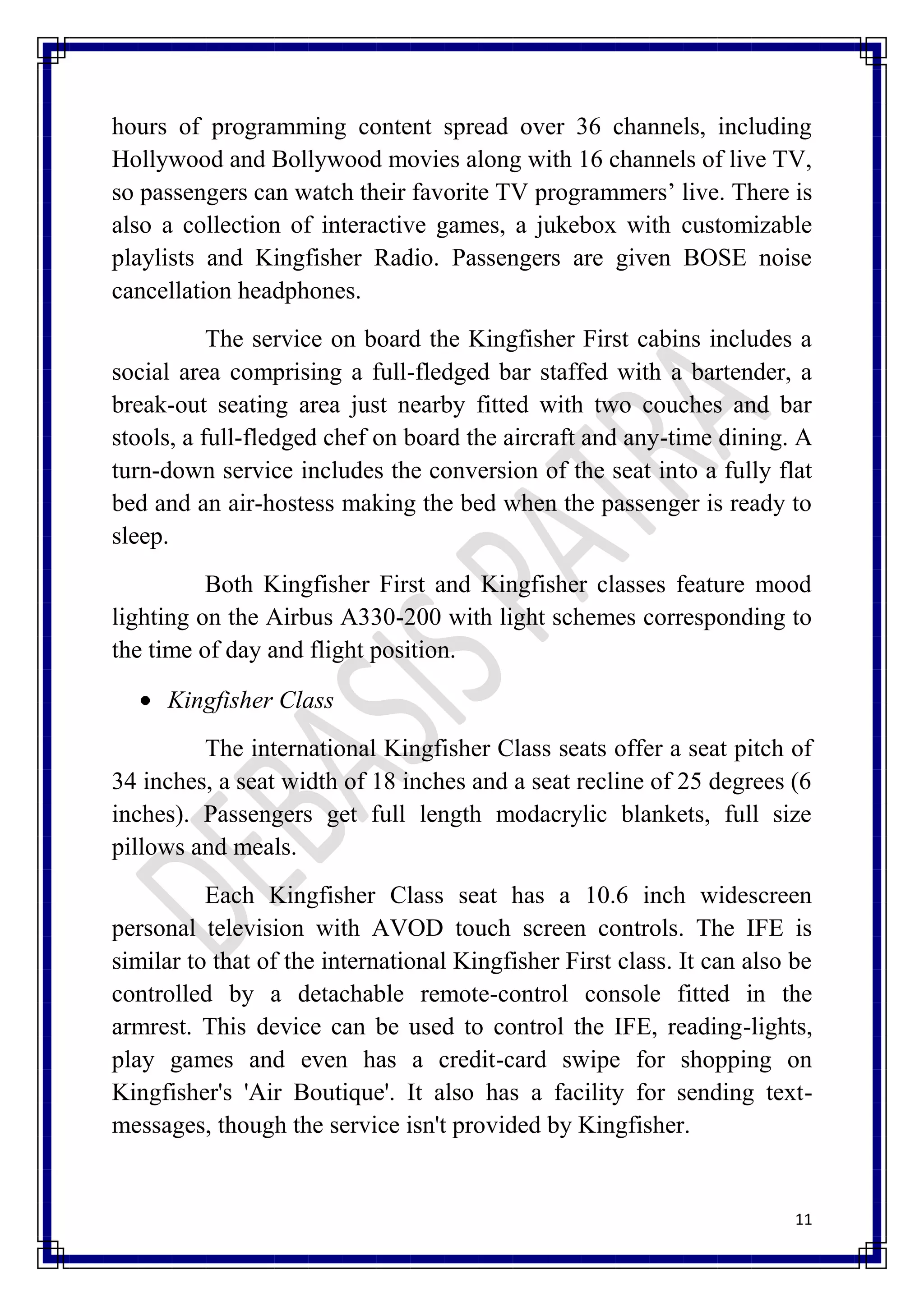 hours of programming content spread over 36 channels, including
Hollywood and Bollywood movies along with 16 channels of live TV,
so passengers can watch their favorite TV programmers’ live. There is
also a collection of interactive games, a jukebox with customizable
playlists and Kingfisher Radio. Passengers are given BOSE noise
cancellation headphones.
           The service on board the Kingfisher First cabins includes a
social area comprising a full-fledged bar staffed with a bartender, a
break-out seating area just nearby fitted with two couches and bar
stools, a full-fledged chef on board the aircraft and any-time dining. A
turn-down service includes the conversion of the seat into a fully flat
bed and an air-hostess making the bed when the passenger is ready to
sleep.
          Both Kingfisher First and Kingfisher classes feature mood
lighting on the Airbus A330-200 with light schemes corresponding to
the time of day and flight position.

     Kingfisher Class
         The international Kingfisher Class seats offer a seat pitch of
34 inches, a seat width of 18 inches and a seat recline of 25 degrees (6
inches). Passengers get full length modacrylic blankets, full size
pillows and meals.
          Each Kingfisher Class seat has a 10.6 inch widescreen
personal television with AVOD touch screen controls. The IFE is
similar to that of the international Kingfisher First class. It can also be
controlled by a detachable remote-control console fitted in the
armrest. This device can be used to control the IFE, reading-lights,
play games and even has a credit-card swipe for shopping on
Kingfisher's 'Air Boutique'. It also has a facility for sending text-
messages, though the service isn't provided by Kingfisher.


                                                                         11
 