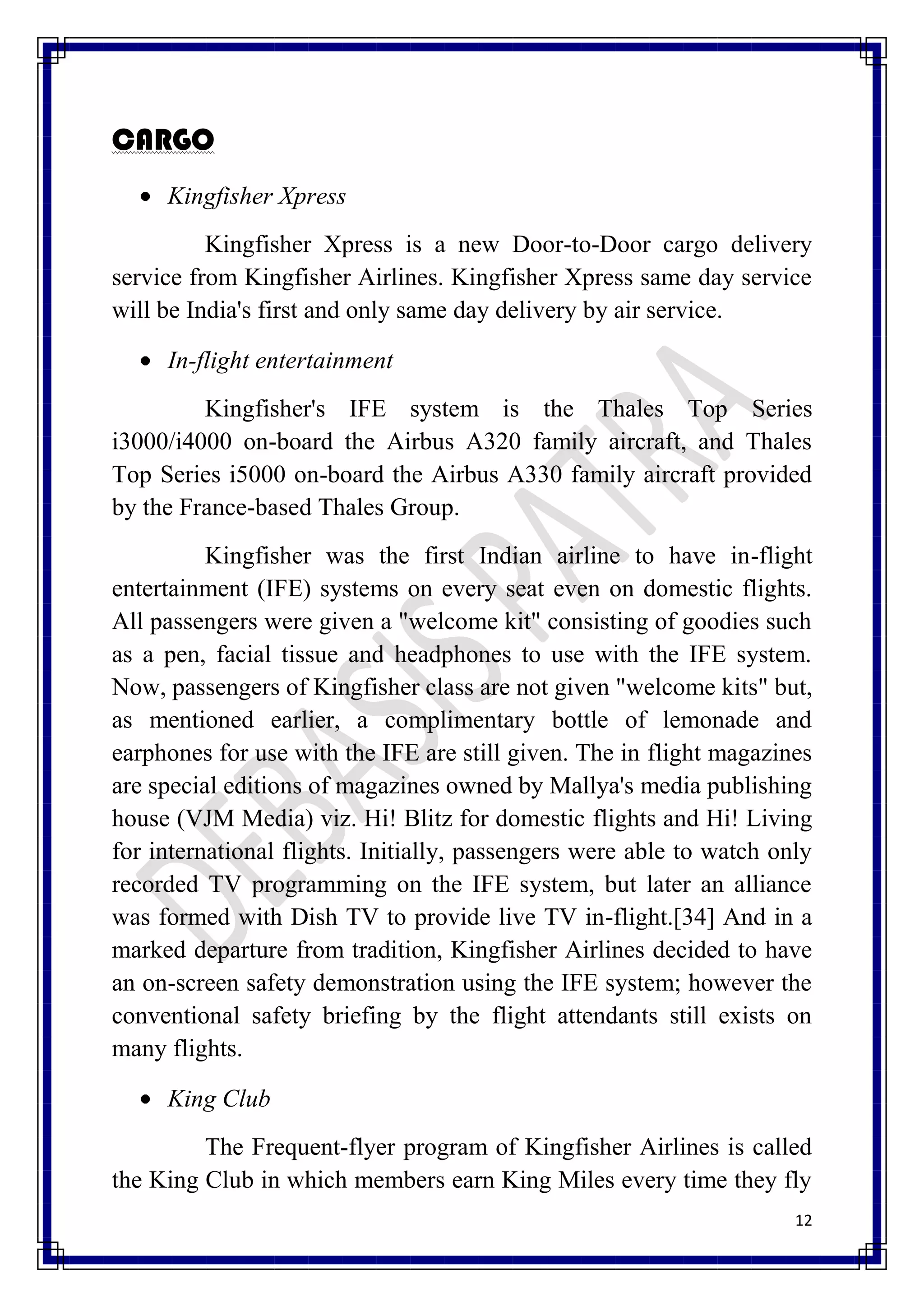 CARGO
     Kingfisher Xpress
          Kingfisher Xpress is a new Door-to-Door cargo delivery
service from Kingfisher Airlines. Kingfisher Xpress same day service
will be India's first and only same day delivery by air service.

     In-flight entertainment
         Kingfisher's IFE system is the Thales Top Series
i3000/i4000 on-board the Airbus A320 family aircraft, and Thales
Top Series i5000 on-board the Airbus A330 family aircraft provided
by the France-based Thales Group.
          Kingfisher was the first Indian airline to have in-flight
entertainment (IFE) systems on every seat even on domestic flights.
All passengers were given a "welcome kit" consisting of goodies such
as a pen, facial tissue and headphones to use with the IFE system.
Now, passengers of Kingfisher class are not given "welcome kits" but,
as mentioned earlier, a complimentary bottle of lemonade and
earphones for use with the IFE are still given. The in flight magazines
are special editions of magazines owned by Mallya's media publishing
house (VJM Media) viz. Hi! Blitz for domestic flights and Hi! Living
for international flights. Initially, passengers were able to watch only
recorded TV programming on the IFE system, but later an alliance
was formed with Dish TV to provide live TV in-flight.[34] And in a
marked departure from tradition, Kingfisher Airlines decided to have
an on-screen safety demonstration using the IFE system; however the
conventional safety briefing by the flight attendants still exists on
many flights.

     King Club
         The Frequent-flyer program of Kingfisher Airlines is called
the King Club in which members earn King Miles every time they fly
                                                                      12
 