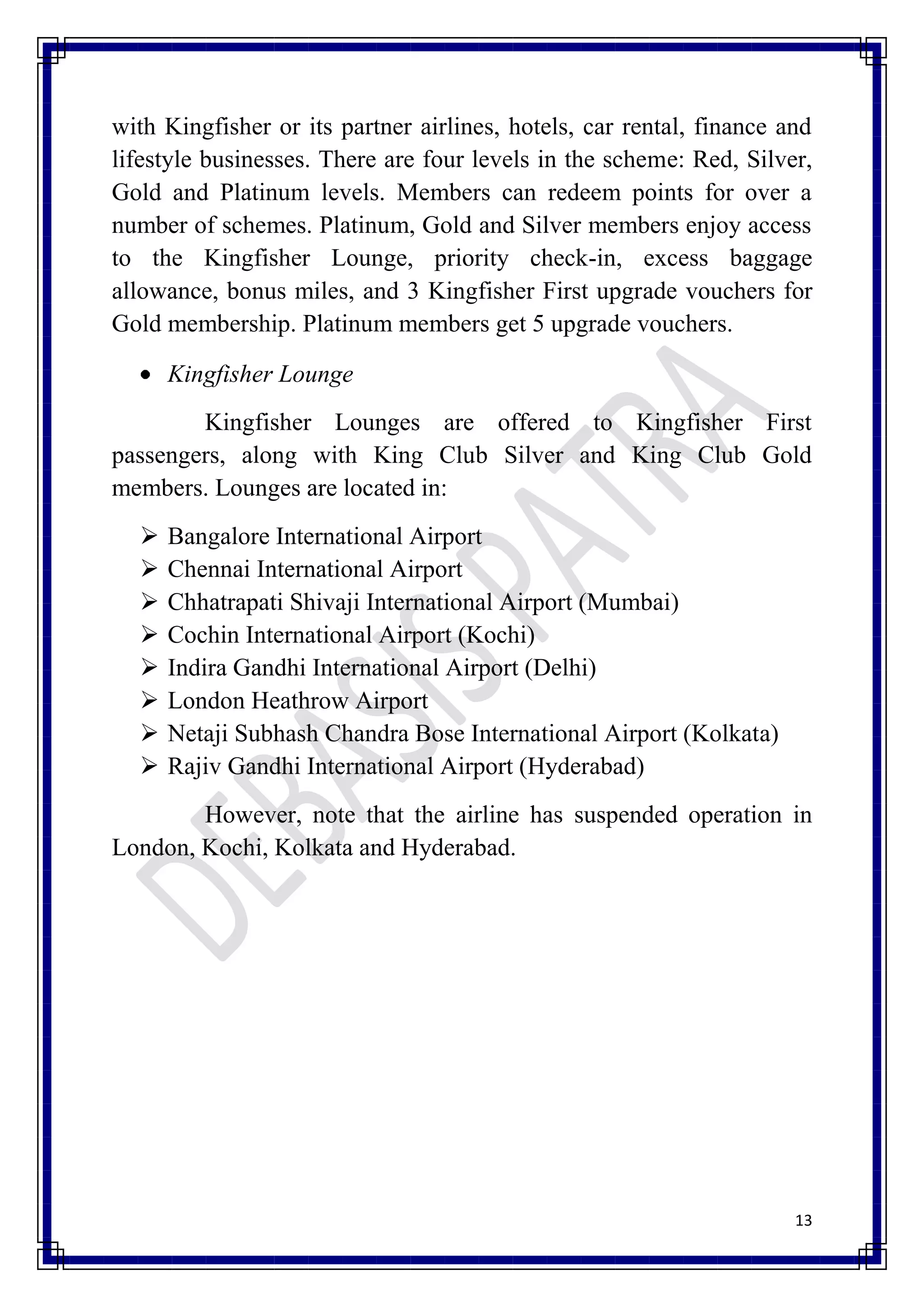 with Kingfisher or its partner airlines, hotels, car rental, finance and
lifestyle businesses. There are four levels in the scheme: Red, Silver,
Gold and Platinum levels. Members can redeem points for over a
number of schemes. Platinum, Gold and Silver members enjoy access
to the Kingfisher Lounge, priority check-in, excess baggage
allowance, bonus miles, and 3 Kingfisher First upgrade vouchers for
Gold membership. Platinum members get 5 upgrade vouchers.

      Kingfisher Lounge
        Kingfisher Lounges are offered to Kingfisher First
passengers, along with King Club Silver and King Club Gold
members. Lounges are located in:
     Bangalore International Airport
     Chennai International Airport
     Chhatrapati Shivaji International Airport (Mumbai)
     Cochin International Airport (Kochi)
     Indira Gandhi International Airport (Delhi)
     London Heathrow Airport
     Netaji Subhash Chandra Bose International Airport (Kolkata)
     Rajiv Gandhi International Airport (Hyderabad)
        However, note that the airline has suspended operation in
London, Kochi, Kolkata and Hyderabad.




                                                                      13
 