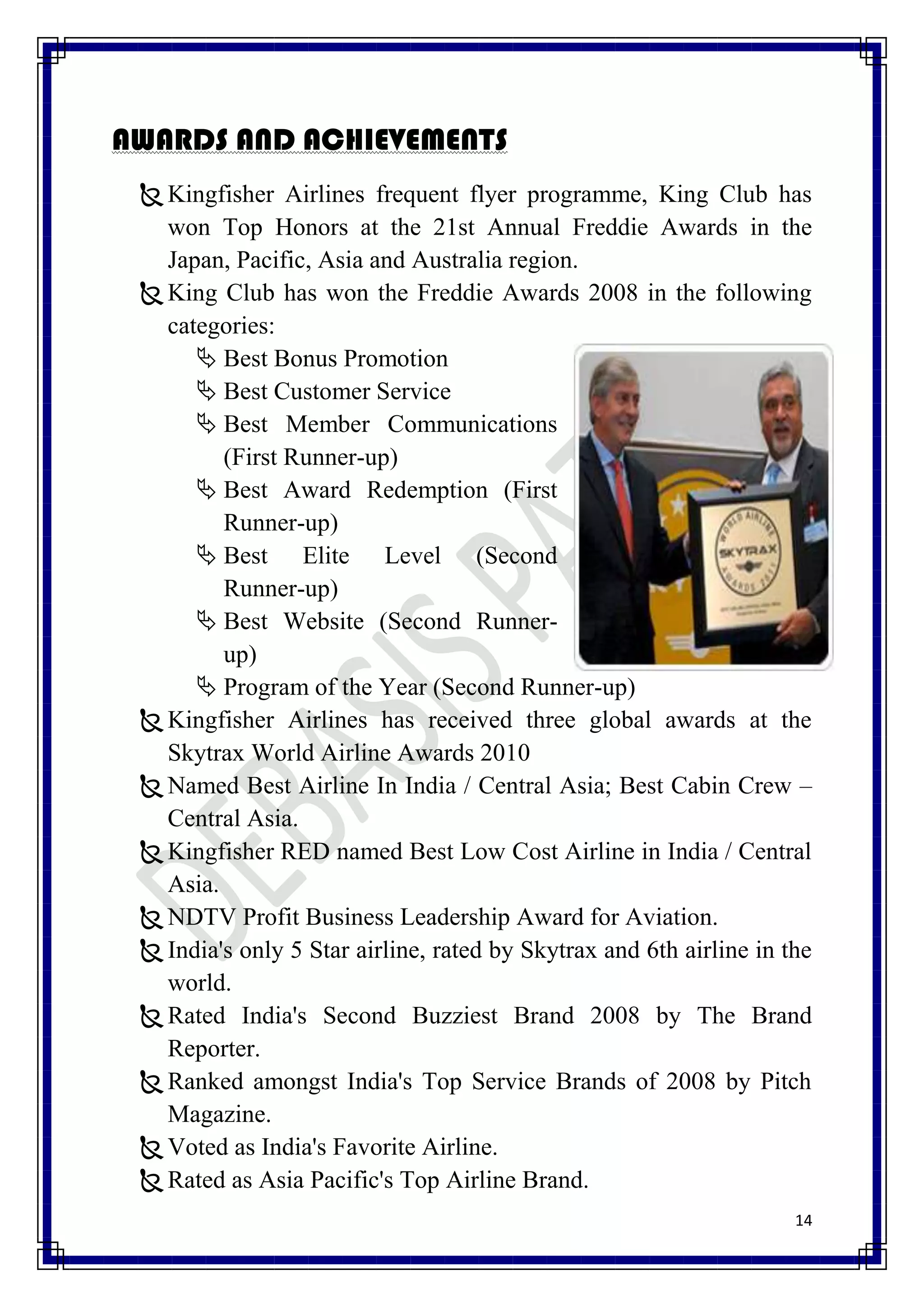 AWARDS AND ACHIEVEMENTS
  Kingfisher Airlines frequent flyer programme, King Club has
   won Top Honors at the 21st Annual Freddie Awards in the
   Japan, Pacific, Asia and Australia region.
  King Club has won the Freddie Awards 2008 in the following
   categories:
       Best Bonus Promotion
       Best Customer Service
       Best Member Communications
         (First Runner-up)
       Best Award Redemption (First
         Runner-up)
       Best Elite Level (Second
         Runner-up)
       Best Website (Second Runner-
         up)
       Program of the Year (Second Runner-up)
  Kingfisher Airlines has received three global awards at the
   Skytrax World Airline Awards 2010
  Named Best Airline In India / Central Asia; Best Cabin Crew –
   Central Asia.
  Kingfisher RED named Best Low Cost Airline in India / Central
   Asia.
  NDTV Profit Business Leadership Award for Aviation.
  India's only 5 Star airline, rated by Skytrax and 6th airline in the
   world.
  Rated India's Second Buzziest Brand 2008 by The Brand
   Reporter.
  Ranked amongst India's Top Service Brands of 2008 by Pitch
   Magazine.
  Voted as India's Favorite Airline.
  Rated as Asia Pacific's Top Airline Brand.
                                                                     14
 